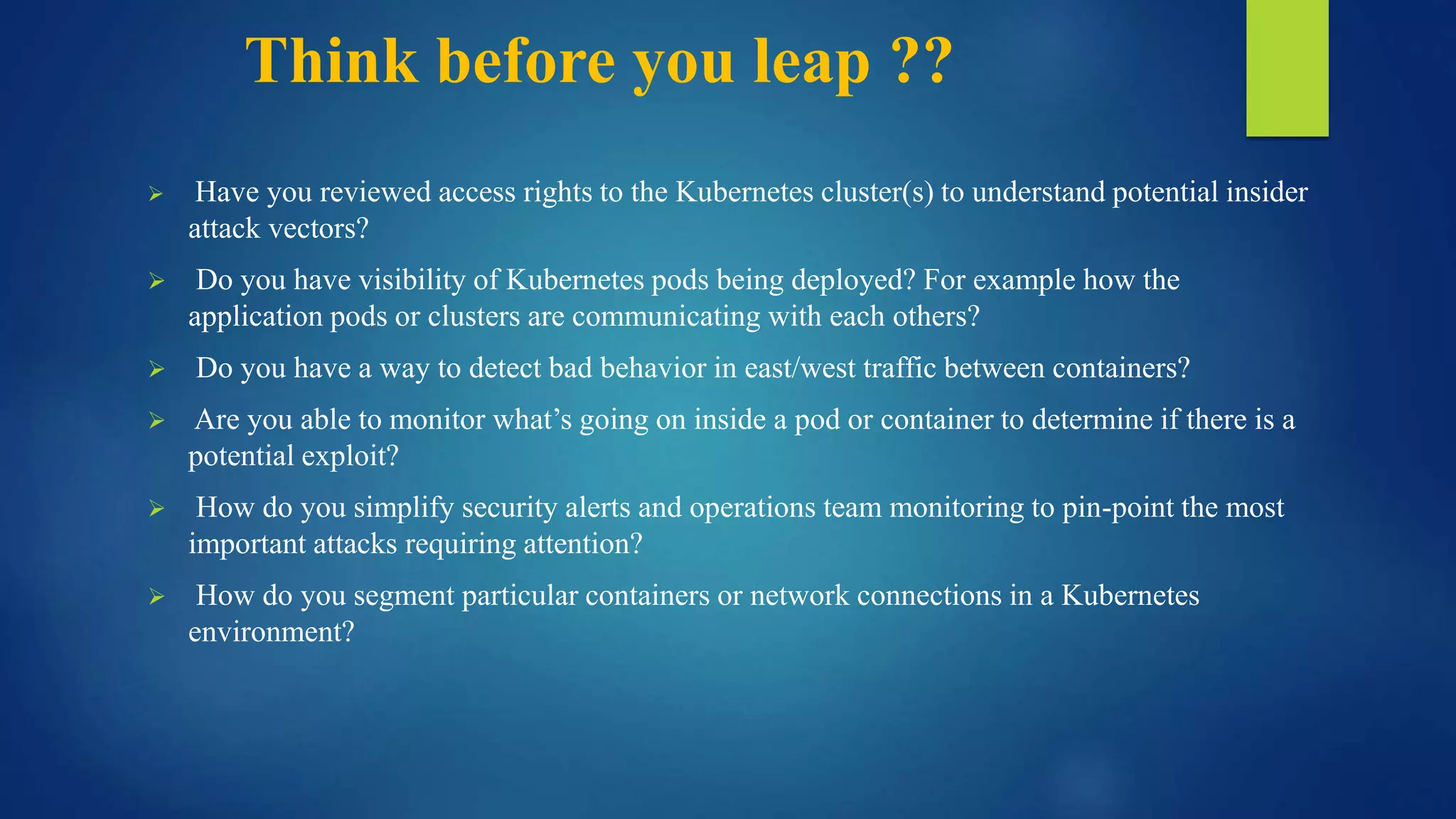 Think before you leap ??
 Have you reviewed access rights to the Kubernetes cluster(s) to understand potential insider
attack vectors?
 Do you have visibility of Kubernetes pods being deployed? For example how the
application pods or clusters are communicating with each others?
 Do you have a way to detect bad behavior in east/west traffic between containers?
 Are you able to monitor what’s going on inside a pod or container to determine if there is a
potential exploit?
 How do you simplify security alerts and operations team monitoring to pin-point the most
important attacks requiring attention?
 How do you segment particular containers or network connections in a Kubernetes
environment?
 