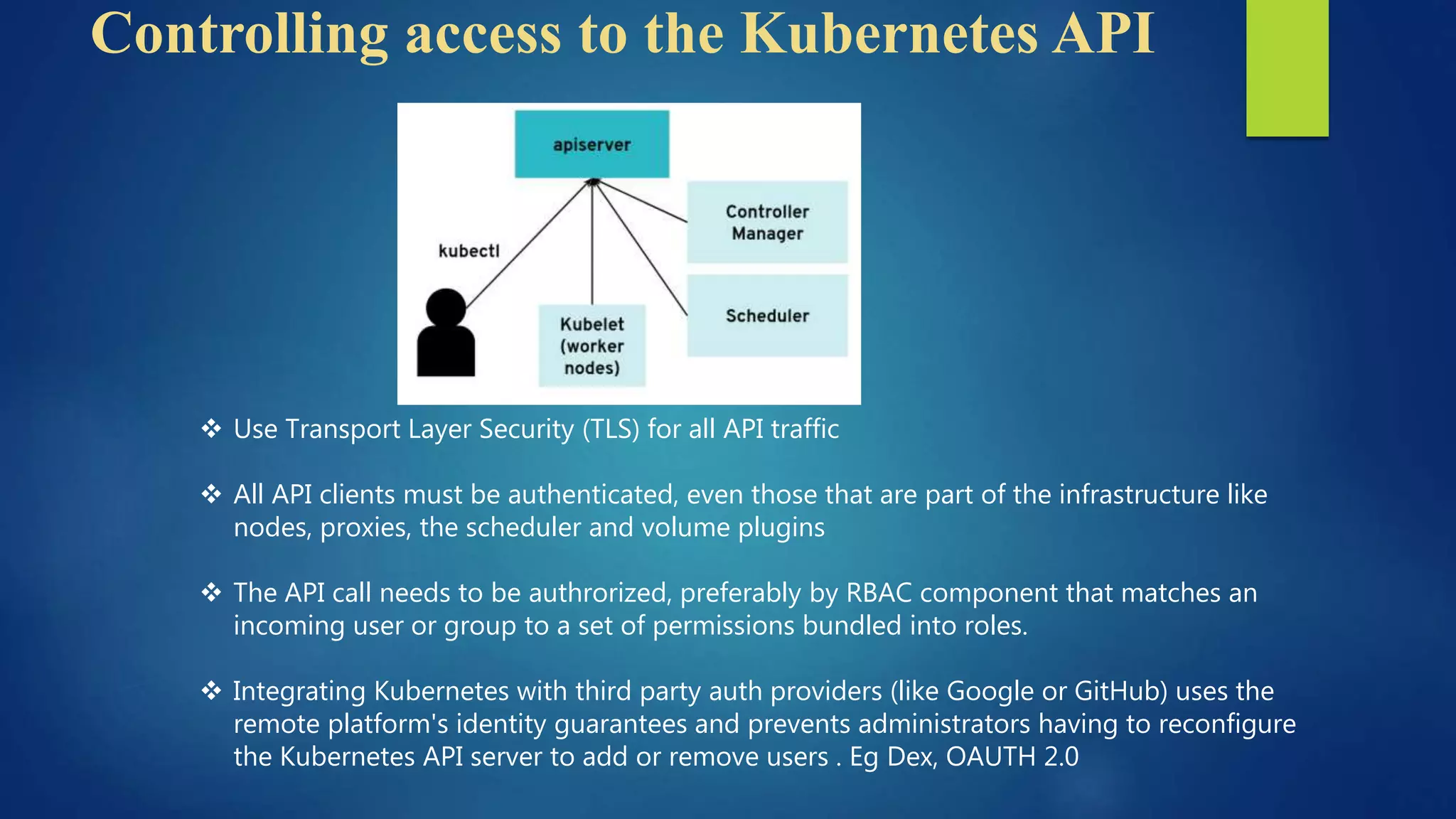 Controlling access to the Kubernetes API
 Use Transport Layer Security (TLS) for all API traffic
 All API clients must be authenticated, even those that are part of the infrastructure like
nodes, proxies, the scheduler and volume plugins
 The API call needs to be authrorized, preferably by RBAC component that matches an
incoming user or group to a set of permissions bundled into roles.
 Integrating Kubernetes with third party auth providers (like Google or GitHub) uses the
remote platform's identity guarantees and prevents administrators having to reconfigure
the Kubernetes API server to add or remove users . Eg Dex, OAUTH 2.0
 