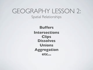 GEOGRAPHY LESSON 2:
     Spatial Relationships

         Buffers
      Intersections
          Clips
        Dissolves
         Unions
       Aggregation
          etc...
 