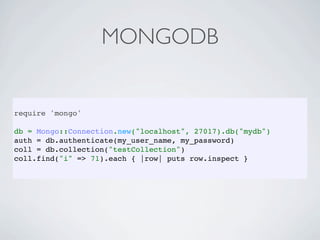 MONGODB


require 'mongo'

db = Mongo::Connection.new("localhost", 27017).db("mydb")
auth = db.authenticate(my_user_name, my_password)
coll = db.collection("testCollection")
coll.find("i" => 71).each { |row| puts row.inspect }
 