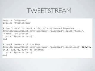TWEETSTREAM
require 'rubygems'
require 'tweetstream'

# Use 'track' to track a list of single-word keywords
TweetStream::Client.new('username','password').track('term1',
'term2') do |status|
  puts "#{status.text}"
end

# track tweets within a bbox
TweetStream::Client.new('username','password').locations(‘-122.75,
36.8,-121.75,37.8’) do |status|
  puts "#{status.text}"
end
 