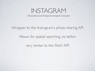 INSTAGRAM
         https://github.com/Instagram/instagram-ruby-gem




Wrapper to the Instragram’s photo sharing API

    Allows for spatial searching via lat/lon

        very similar to the Flick’r API
 