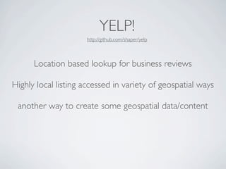 YELP!
                     http://github.com/shaper/yelp



      Location based lookup for business reviews

Highly local listing accessed in variety of geospatial ways

 another way to create some geospatial data/content
 