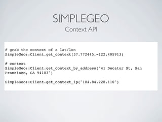 SIMPLEGEO
                          Context API

# grab the context of a lat/lon
SimpleGeo::Client.get_context(37.772445,-122.405913)

# context
SimpleGeo::Client.get_context_by_address("41 Decatur St, San
Francisco, CA 94103")

SimpleGeo::Client.get_context_ip("184.84.228.110")
 