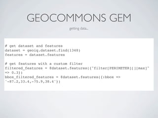 GEOCOMMONS GEM
                             getting data...



# get dataset and features
dataset = geoiq.dataset.find(1348)
features = dataset.features

# get features with a custom filter
filtered_features = @dataset.features({"filter[PERIMETER][][max]"
=> 0.3})
bbox_filtered_features = @dataset.features({:bbox =>
'-87.2,33.4,-75.9,38.4'})
 