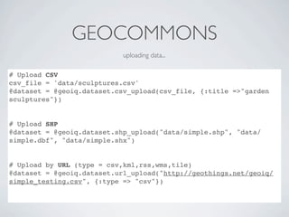GEOCOMMONS
                            uploading data...

# Upload CSV
csv_file = 'data/sculptures.csv'
@dataset = @geoiq.dataset.csv_upload(csv_file, {:title =>"garden
sculptures"})


# Upload SHP
@dataset = @geoiq.dataset.shp_upload("data/simple.shp", "data/
simple.dbf", "data/simple.shx")


# Upload by URL (type = csv,kml,rss,wms,tile)
@dataset = @geoiq.dataset.url_upload("http://geothings.net/geoiq/
simple_testing.csv", {:type => "csv"})
 