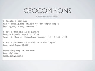 GEOCOMMONS
                           create new visualizations...

# Create a new map
map = @geoiq.map(:title => "my empty map")
@geoiq_map = map.create

# get a map and it's layers
@map = @geoiq.map.find(239)
layer_titles = @map.layers.map{ |l| l['title']}

# add a dataset to a map as a new layer
@map.add_layer(1466)

#deleting map or dataset
@map.delete
@dataset.delete
 
