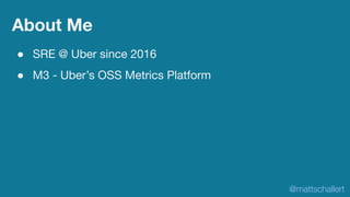 About Me
● SRE @ Uber since 2016
● M3 - Uber’s OSS Metrics Platform
@mattschallert
 