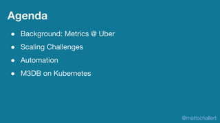 Agenda
● Background: Metrics @ Uber
● Scaling Challenges
● Automation
● M3DB on Kubernetes
@mattschallert
 