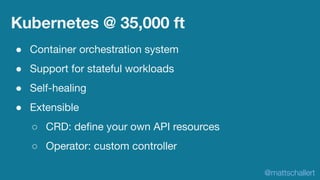 Kubernetes @ 35,000 ft
● Container orchestration system
● Support for stateful workloads
● Self-healing
● Extensible
○ CRD...