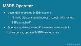 M3DB Operator
● Users deﬁne desired M3DB clusters
○ “9 node cluster, spread across 3 zones, with remote
SSDs attached”
● O...