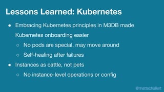 ● Embracing Kubernetes principles in M3DB made
Kubernetes onboarding easier
○ No pods are special, may move around
○ Self-...