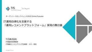 © 2020 TIS Inc.
オープンソースカンファレンス2020 Online/Fukuoka
IT運用自律化を支援する
「運用レコメンドプラットフォーム」実現の舞台裏
IT基盤技術事業部
IT基盤エンジニアリング企画室 小川・池田
 
