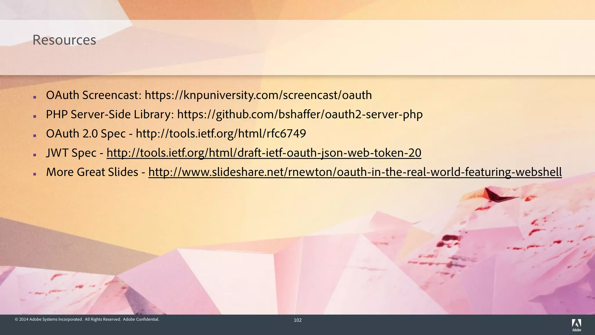 © 2014 Adobe Systems Incorporated. All Rights Reserved. Adobe Confidential. 102
Resources
▪ OAuth Screencast: https://knpuniversity.com/screencast/oauth
▪ PHP Server-Side Library: https://github.com/bshaffer/oauth2-server-php
▪ OAuth 2.0 Spec - http://tools.ietf.org/html/rfc6749
▪ JWT Spec - http://tools.ietf.org/html/draft-ietf-oauth-json-web-token-20
▪ More Great Slides - http://www.slideshare.net/rnewton/oauth-in-the-real-world-featuring-webshell
 