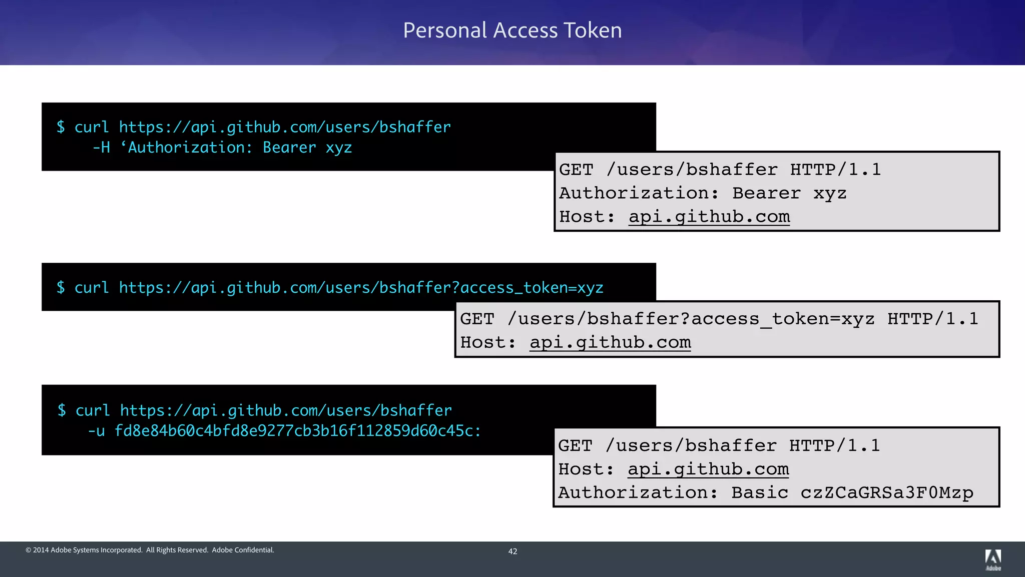 © 2014 Adobe Systems Incorporated. All Rights Reserved. Adobe Confidential. 42
Personal Access Token
$ curl https://api.github.com/users/bshaffer 	
	 -u fd8e84b60c4bfd8e9277cb3b16f112859d60c45c:
$ curl https://api.github.com/users/bshaffer?access_token=xyz
GET /users/bshaffer HTTP/1.1!
Host: api.github.com!
Authorization: Basic czZCaGRSa3F0Mzp
GET /users/bshaffer?access_token=xyz HTTP/1.1!
Host: api.github.com
$ curl https://api.github.com/users/bshaffer 	
-H ‘Authorization: Bearer xyz
GET /users/bshaffer HTTP/1.1!
Authorization: Bearer xyz!
Host: api.github.com
 