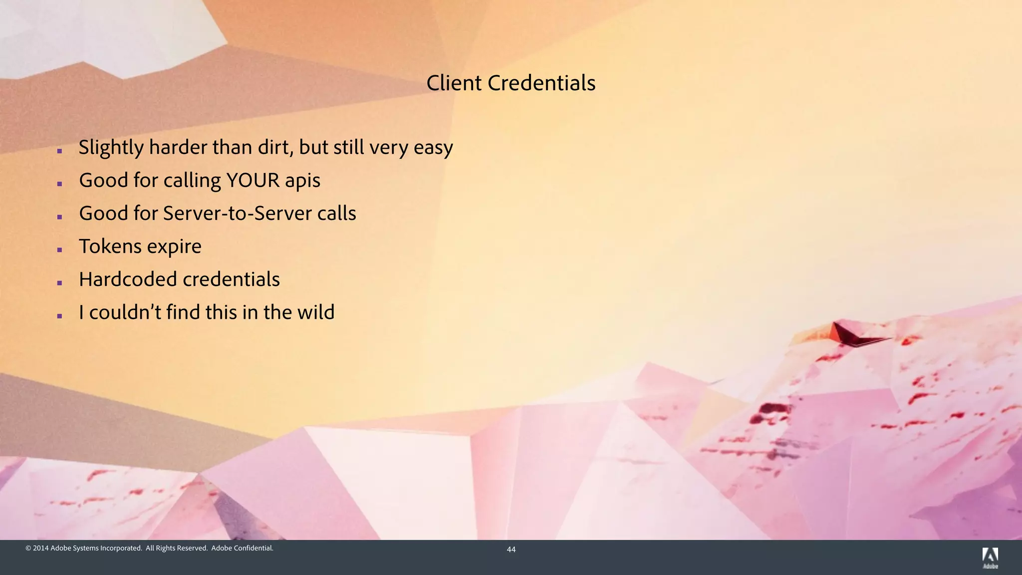 © 2014 Adobe Systems Incorporated. All Rights Reserved. Adobe Confidential. 44
▪ Slightly harder than dirt, but still very easy
▪ Good for calling YOUR apis
▪ Good for Server-to-Server calls
▪ Tokens expire
▪ Hardcoded credentials
▪ I couldn’t find this in the wild
Client Credentials
 