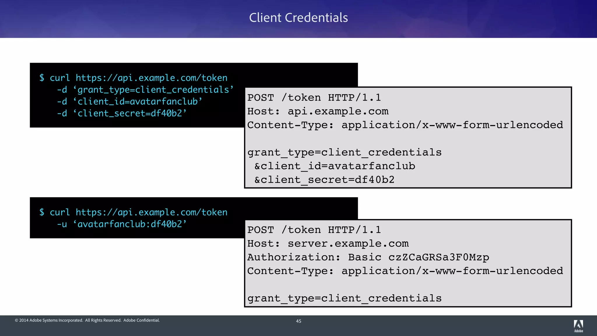 © 2014 Adobe Systems Incorporated. All Rights Reserved. Adobe Confidential. 45
Client Credentials
$ curl https://api.example.com/token	
	 -d ‘grant_type=client_credentials’	
	 -d ‘client_id=avatarfanclub’	
	 -d ‘client_secret=df40b2’
POST /token HTTP/1.1!
Host: api.example.com!
Content-Type: application/x-www-form-urlencoded!
!
grant_type=client_credentials!
&client_id=avatarfanclub!
&client_secret=df40b2
$ curl https://api.example.com/token	
	 -u ‘avatarfanclub:df40b2’
POST /token HTTP/1.1!
Host: server.example.com!
Authorization: Basic czZCaGRSa3F0Mzp!
Content-Type: application/x-www-form-urlencoded!
!
grant_type=client_credentials
 