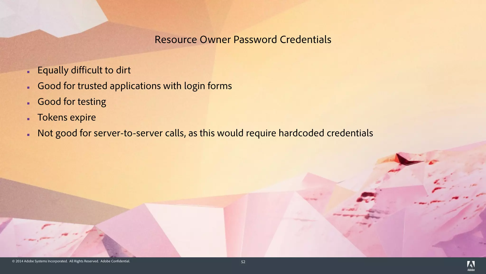 © 2014 Adobe Systems Incorporated. All Rights Reserved. Adobe Confidential. 52
▪ Equally difficult to dirt
▪ Good for trusted applications with login forms
▪ Good for testing
▪ Tokens expire
▪ Not good for server-to-server calls, as this would require hardcoded credentials
Resource Owner Password Credentials
 