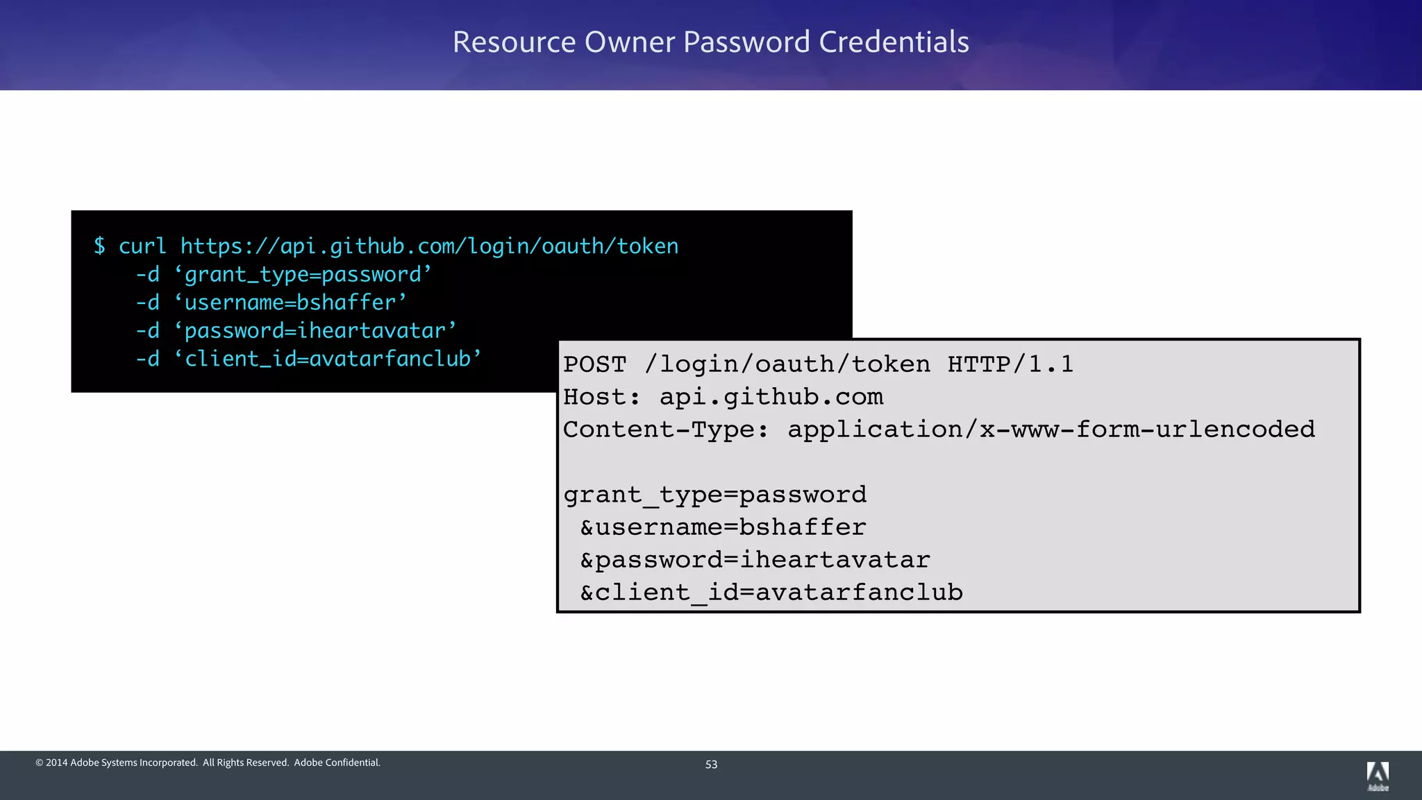 © 2014 Adobe Systems Incorporated. All Rights Reserved. Adobe Confidential. 53
Resource Owner Password Credentials
$ curl https://api.github.com/login/oauth/token	
	 -d ‘grant_type=password’	
	 -d ‘username=bshaffer’	
	 -d ‘password=iheartavatar’	
	 -d ‘client_id=avatarfanclub’ POST /login/oauth/token HTTP/1.1!
Host: api.github.com!
Content-Type: application/x-www-form-urlencoded!
!
grant_type=password!
&username=bshaffer!
&password=iheartavatar!
&client_id=avatarfanclub
 