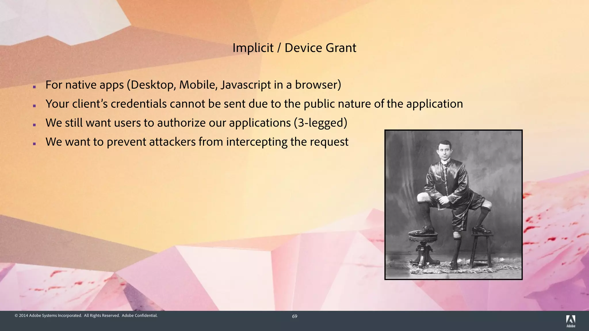 © 2014 Adobe Systems Incorporated. All Rights Reserved. Adobe Confidential. 69
▪ For native apps (Desktop, Mobile, Javascript in a browser)
▪ Your client’s credentials cannot be sent due to the public nature of the application
▪ We still want users to authorize our applications (3-legged)
▪ We want to prevent attackers from intercepting the request
Implicit / Device Grant
 