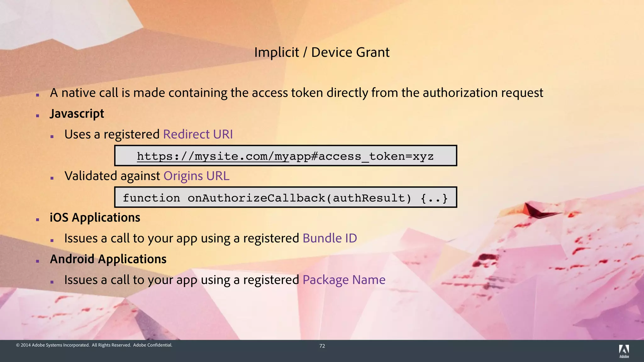 © 2014 Adobe Systems Incorporated. All Rights Reserved. Adobe Confidential. 72
▪ A native call is made containing the access token directly from the authorization request
▪ Javascript
▪ Uses a registered Redirect URI
!
▪ Validated against Origins URL
!
▪ iOS Applications
▪ Issues a call to your app using a registered Bundle ID
▪ Android Applications
▪ Issues a call to your app using a registered Package Name
Implicit / Device Grant
https://mysite.com/myapp#access_token=xyz
function onAuthorizeCallback(authResult) {..}
 