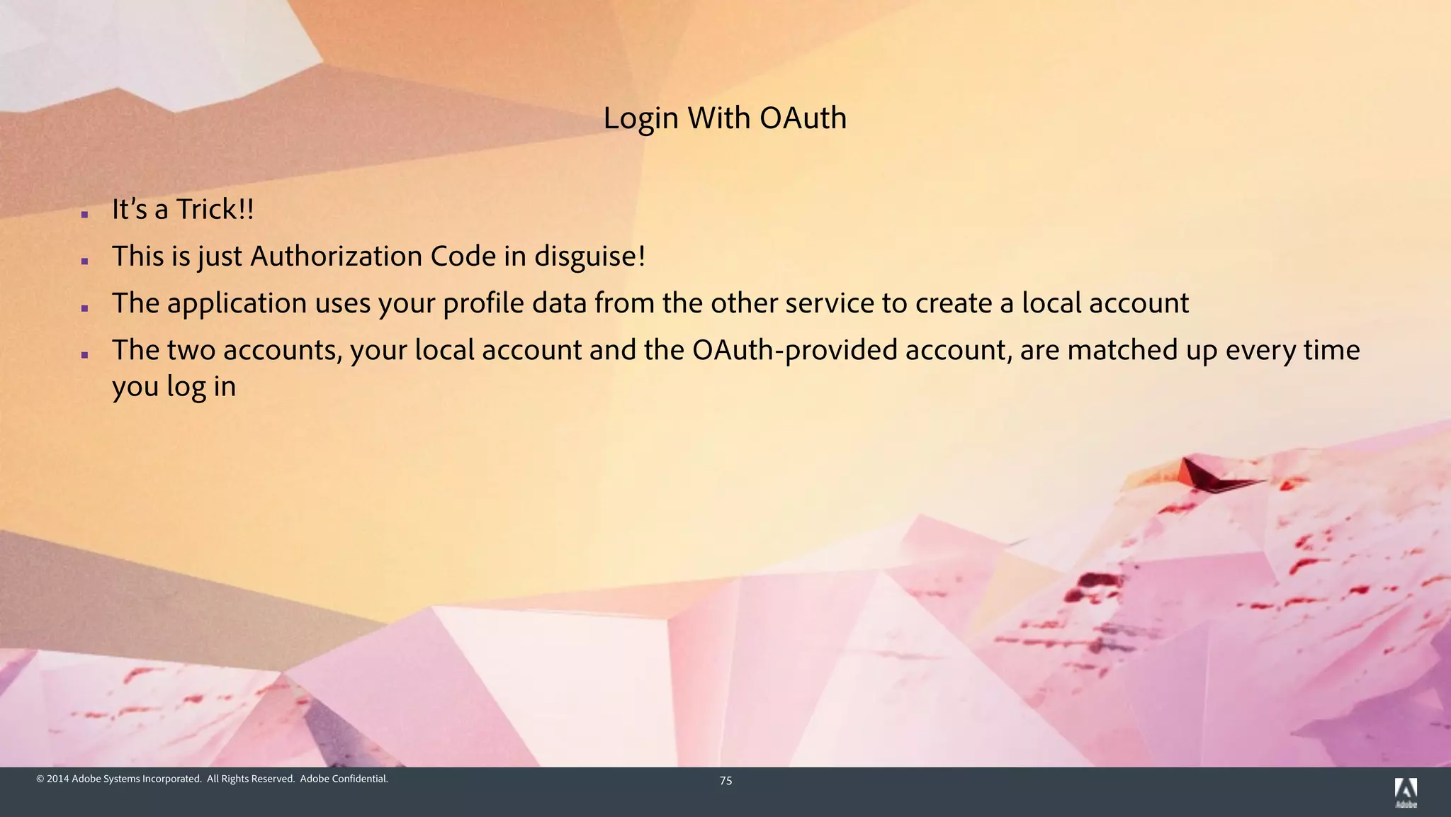© 2014 Adobe Systems Incorporated. All Rights Reserved. Adobe Confidential. 75
▪ It’s a Trick!!
▪ This is just Authorization Code in disguise!
▪ The application uses your profile data from the other service to create a local account
▪ The two accounts, your local account and the OAuth-provided account, are matched up every time
you log in
Login With OAuth
 