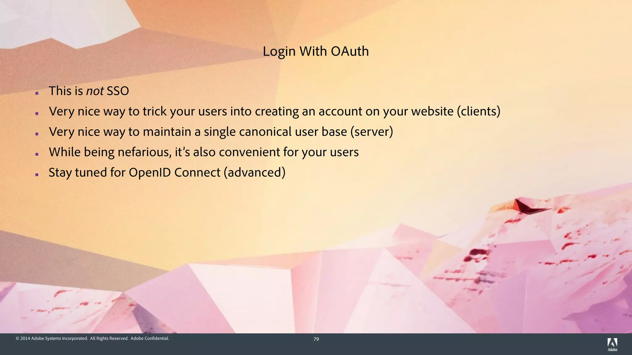 © 2014 Adobe Systems Incorporated. All Rights Reserved. Adobe Confidential. 79
▪ This is not SSO
▪ Very nice way to trick your users into creating an account on your website (clients)
▪ Very nice way to maintain a single canonical user base (server)
▪ While being nefarious, it’s also convenient for your users
▪ Stay tuned for OpenID Connect (advanced)
Login With OAuth
 