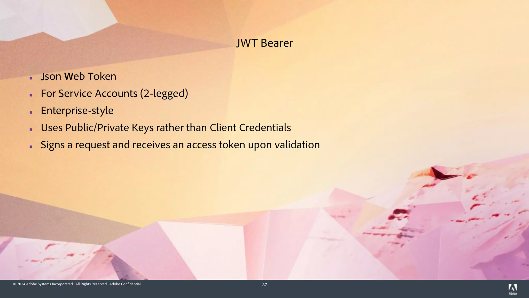 © 2014 Adobe Systems Incorporated. All Rights Reserved. Adobe Confidential. 87
▪ Json Web Token
▪ For Service Accounts (2-legged)
▪ Enterprise-style
▪ Uses Public/Private Keys rather than Client Credentials
▪ Signs a request and receives an access token upon validation
JWT Bearer
 