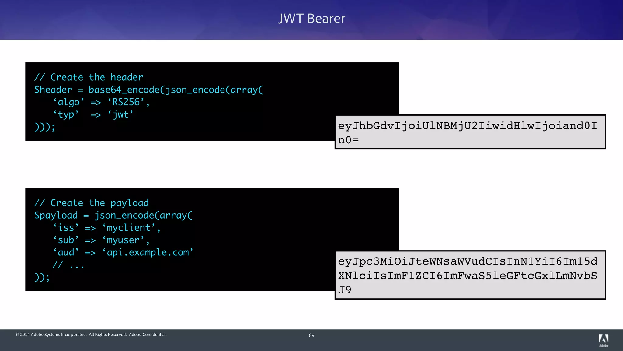 © 2014 Adobe Systems Incorporated. All Rights Reserved. Adobe Confidential.
// Create the payload	
$payload = json_encode(array(	
	 ‘iss’ => ‘myclient’,	
	 ‘sub’ => ‘myuser’,	
	 ‘aud’ => ‘api.example.com’	
	 // ...	
));
89
JWT Bearer
// Create the header	
$header = base64_encode(json_encode(array(	
	 ‘algo’ => ‘RS256’,	
	 ‘typ’ => ‘jwt’	
)));
eyJpc3MiOiJteWNsaWVudCIsInN1YiI6Im15d
XNlciIsImF1ZCI6ImFwaS5leGFtcGxlLmNvbS
J9
eyJhbGdvIjoiUlNBMjU2IiwidHlwIjoiand0I
n0=
 