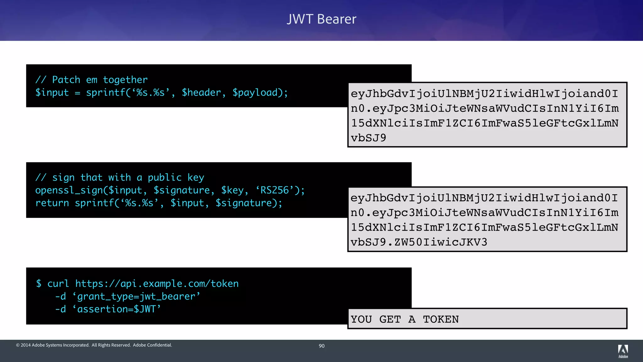 © 2014 Adobe Systems Incorporated. All Rights Reserved. Adobe Confidential. 90
JWT Bearer
$ curl https://api.example.com/token 	
	 -d ‘grant_type=jwt_bearer’	
	 -d ‘assertion=$JWT’
// sign that with a public key	
openssl_sign($input, $signature, $key, ‘RS256’);	
return sprintf(‘%s.%s’, $input, $signature);
eyJhbGdvIjoiUlNBMjU2IiwidHlwIjoiand0I
n0.eyJpc3MiOiJteWNsaWVudCIsInN1YiI6Im
15dXNlciIsImF1ZCI6ImFwaS5leGFtcGxlLmN
vbSJ9.ZW50IiwicJKV3
// Patch em together	
$input = sprintf(‘%s.%s’, $header, $payload); eyJhbGdvIjoiUlNBMjU2IiwidHlwIjoiand0I
n0.eyJpc3MiOiJteWNsaWVudCIsInN1YiI6Im
15dXNlciIsImF1ZCI6ImFwaS5leGFtcGxlLmN
vbSJ9
YOU GET A TOKEN
 
