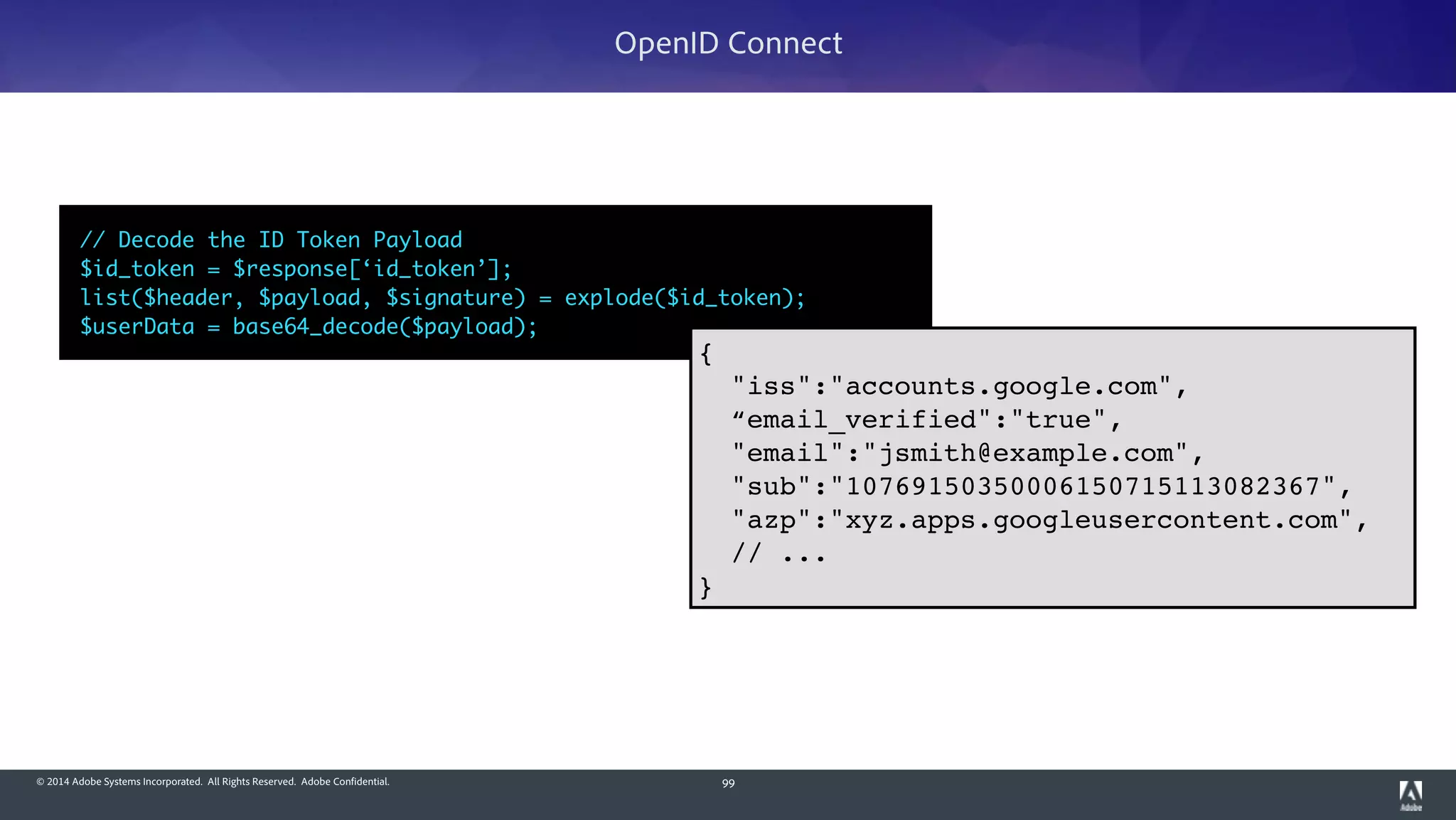 © 2014 Adobe Systems Incorporated. All Rights Reserved. Adobe Confidential. 99
OpenID Connect
// Decode the ID Token Payload	
$id_token = $response[‘id_token’];	
list($header, $payload, $signature) = explode($id_token);	
$userData = base64_decode($payload);
{!
"iss":"accounts.google.com",!
“email_verified":"true",!
"email":"jsmith@example.com",!
"sub":"10769150350006150715113082367",!
"azp":"xyz.apps.googleusercontent.com",!
// ...!
}
 