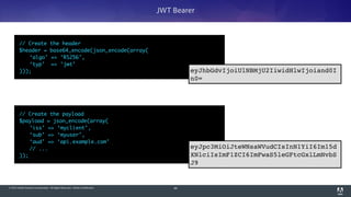 © 2014 Adobe Systems Incorporated. All Rights Reserved. Adobe Confidential.
// Create the payload	
$payload = json_encode(array(	
	 ‘iss’ => ‘myclient’,	
	 ‘sub’ => ‘myuser’,	
	 ‘aud’ => ‘api.example.com’	
	 // ...	
));
89
JWT Bearer
// Create the header	
$header = base64_encode(json_encode(array(	
	 ‘algo’ => ‘RS256’,	
	 ‘typ’ => ‘jwt’	
)));
eyJpc3MiOiJteWNsaWVudCIsInN1YiI6Im15d
XNlciIsImF1ZCI6ImFwaS5leGFtcGxlLmNvbS
J9
eyJhbGdvIjoiUlNBMjU2IiwidHlwIjoiand0I
n0=
 