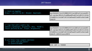 © 2014 Adobe Systems Incorporated. All Rights Reserved. Adobe Confidential. 90
JWT Bearer
$ curl https://api.example.com/token 	
	 -d ‘grant_type=jwt_bearer’	
	 -d ‘assertion=$JWT’
// sign that with a public key	
openssl_sign($input, $signature, $key, ‘RS256’);	
return sprintf(‘%s.%s’, $input, $signature);
eyJhbGdvIjoiUlNBMjU2IiwidHlwIjoiand0I
n0.eyJpc3MiOiJteWNsaWVudCIsInN1YiI6Im
15dXNlciIsImF1ZCI6ImFwaS5leGFtcGxlLmN
vbSJ9.ZW50IiwicJKV3
// Patch em together	
$input = sprintf(‘%s.%s’, $header, $payload); eyJhbGdvIjoiUlNBMjU2IiwidHlwIjoiand0I
n0.eyJpc3MiOiJteWNsaWVudCIsInN1YiI6Im
15dXNlciIsImF1ZCI6ImFwaS5leGFtcGxlLmN
vbSJ9
YOU GET A TOKEN
 