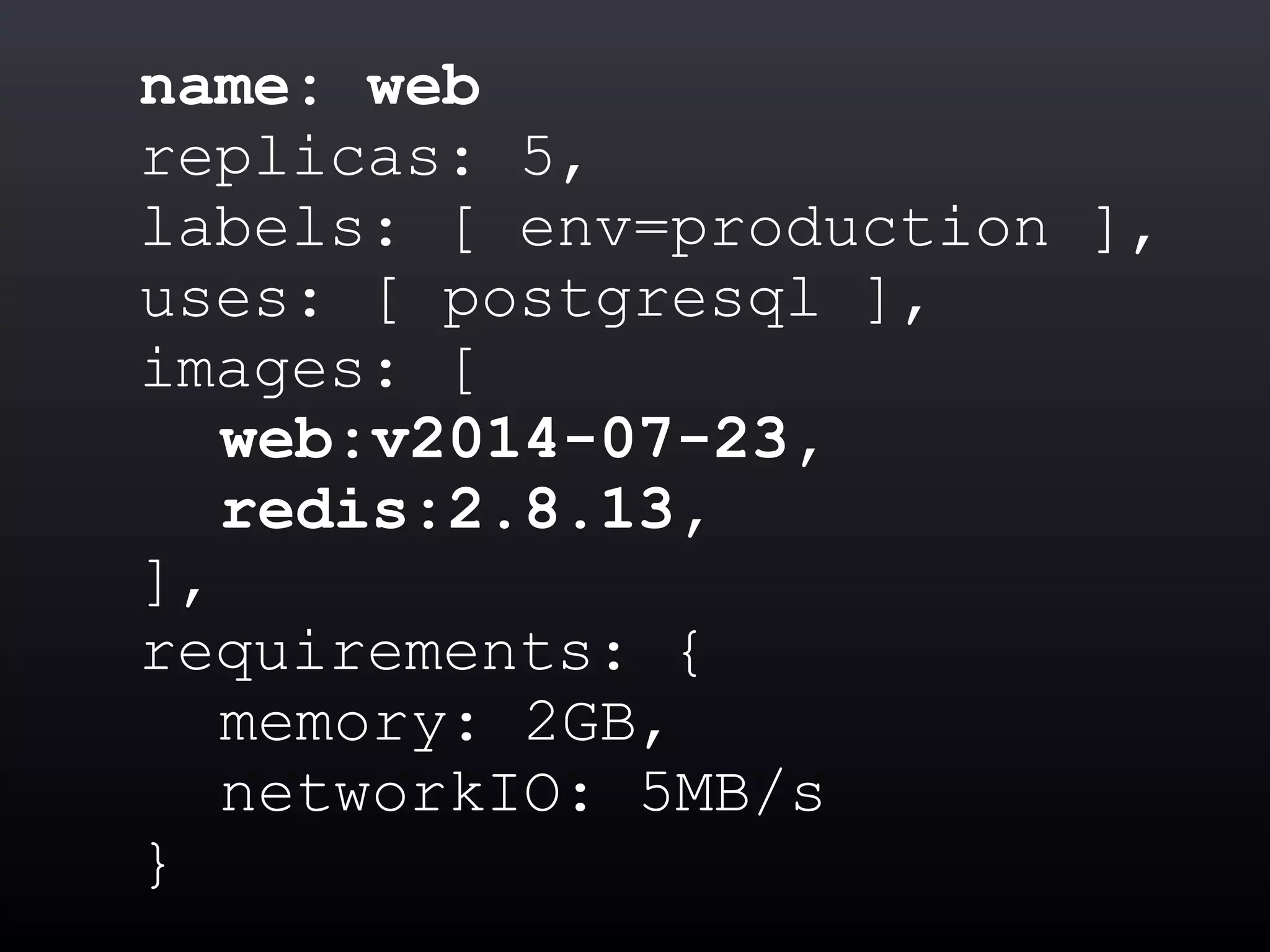 name: web
replicas: 5,
labels: [ env=production ],
uses: [ postgresql ],
images: [
web:v2014-07-23,
redis:2.8.13,
],
requirements: {
memory: 2GB,
networkIO: 5MB/s
}
 