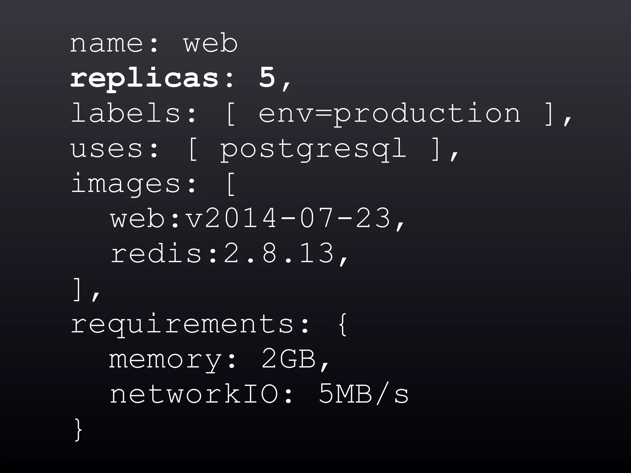 name: web
replicas: 5,
labels: [ env=production ],
uses: [ postgresql ],
images: [
web:v2014-07-23,
redis:2.8.13,
],
requirements: {
memory: 2GB,
networkIO: 5MB/s
}
 