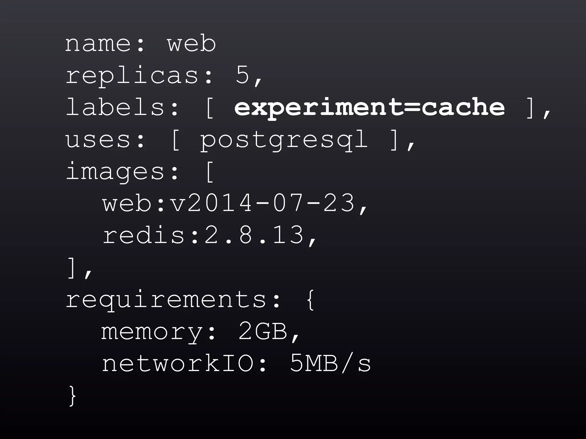 name: web
replicas: 5,
labels: [ experiment=cache ],
uses: [ postgresql ],
images: [
web:v2014-07-23,
redis:2.8.13,
],
requirements: {
memory: 2GB,
networkIO: 5MB/s
}
 