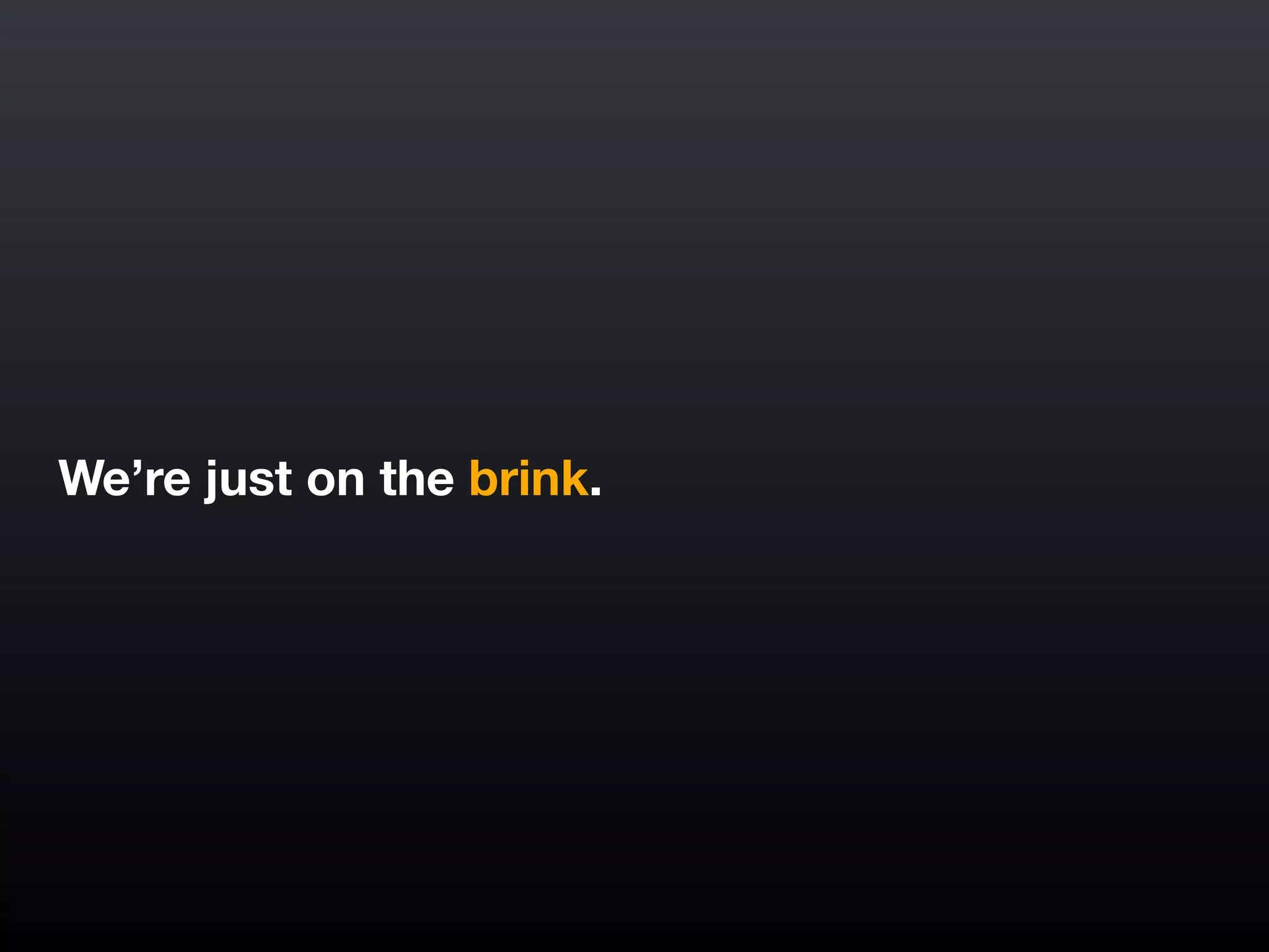We’re just on the brink.
 