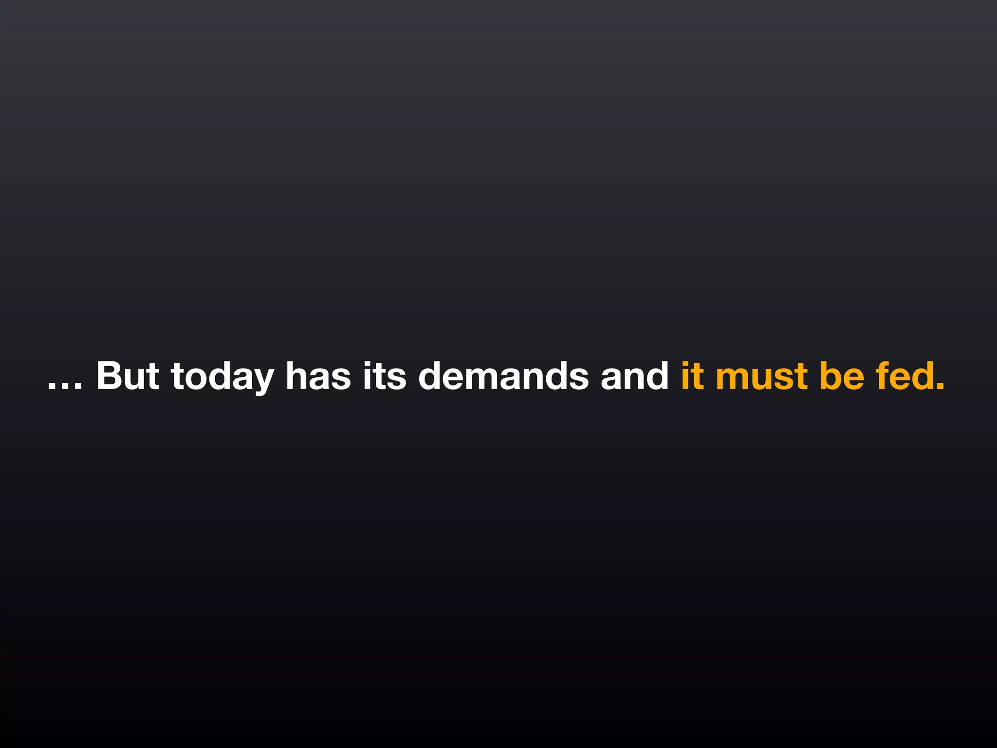 … But today has its demands and it must be fed.
 