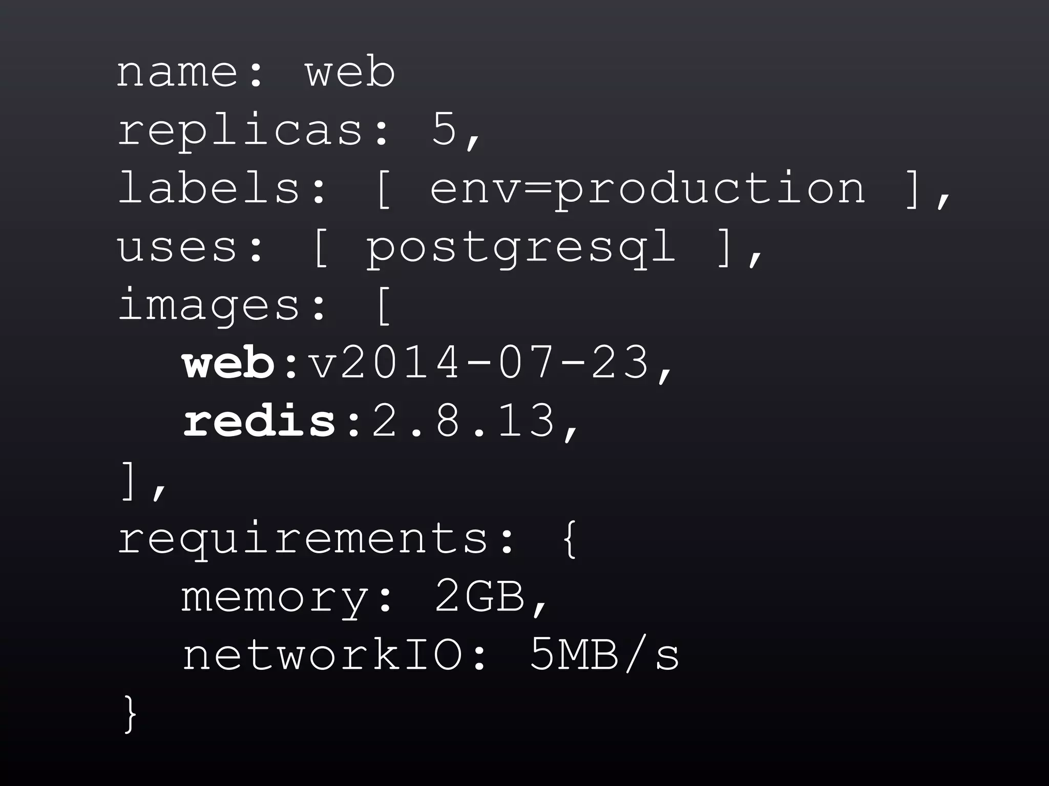 name: web
replicas: 5,
labels: [ env=production ],
uses: [ postgresql ],
images: [
web:v2014-07-23,
redis:2.8.13,
],
requirements: {
memory: 2GB,
networkIO: 5MB/s
}
 