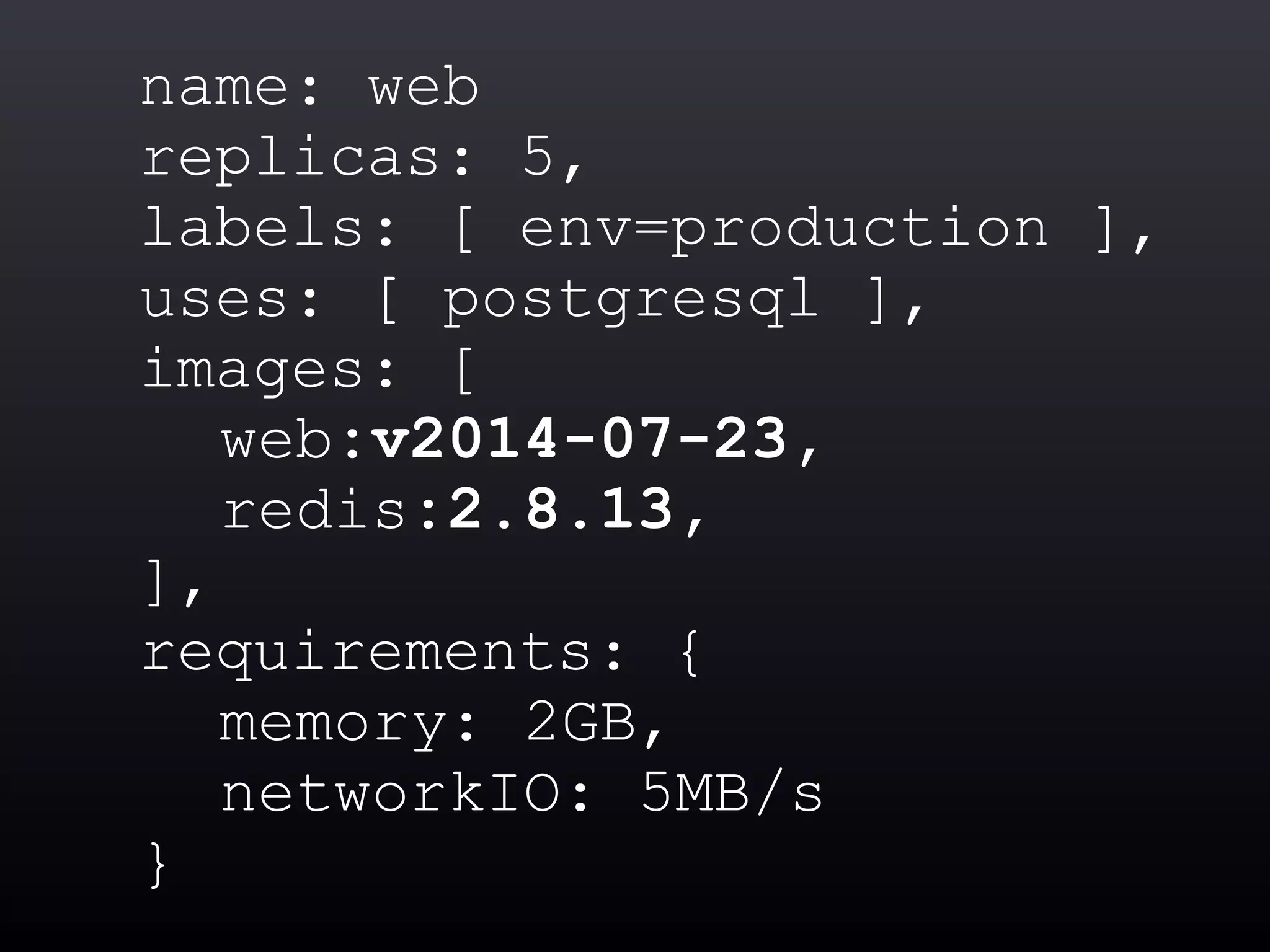 name: web
replicas: 5,
labels: [ env=production ],
uses: [ postgresql ],
images: [
web:v2014-07-23,
redis:2.8.13,
],
requirements: {
memory: 2GB,
networkIO: 5MB/s
}
 