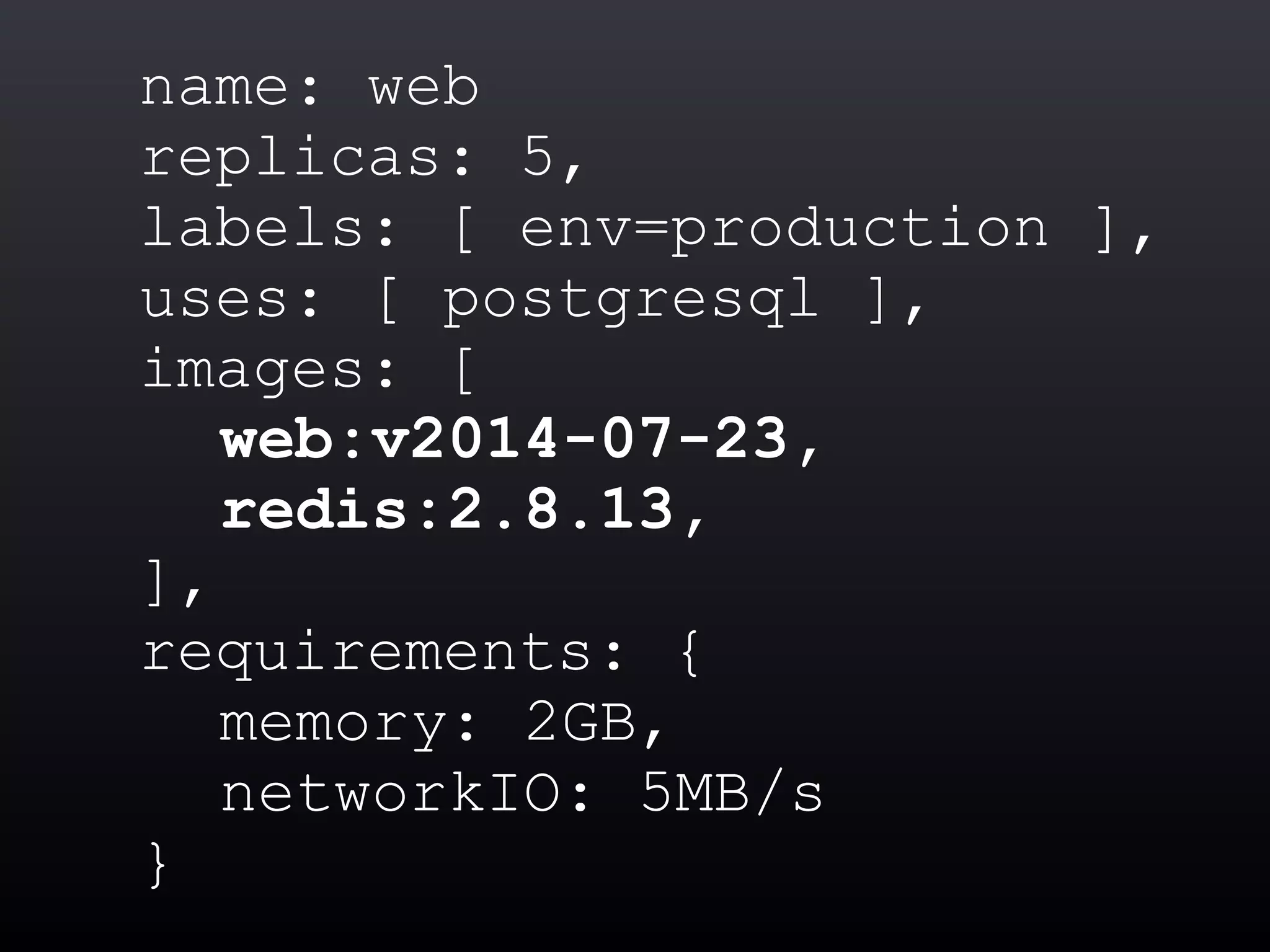 name: web
replicas: 5,
labels: [ env=production ],
uses: [ postgresql ],
images: [
web:v2014-07-23,
redis:2.8.13,
],
requirements: {
memory: 2GB,
networkIO: 5MB/s
}
 