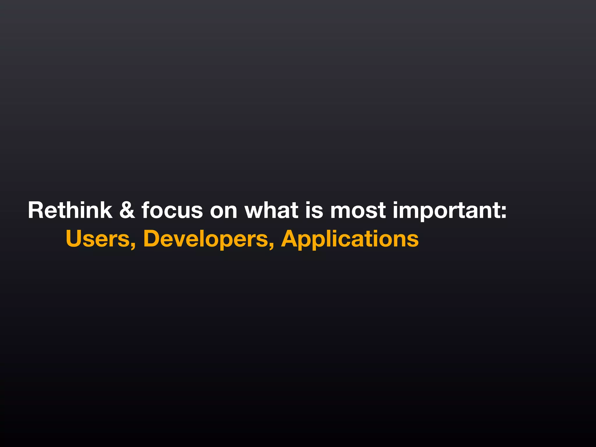 Rethink & focus on what is most important:
	 Users, Developers, Applications
 