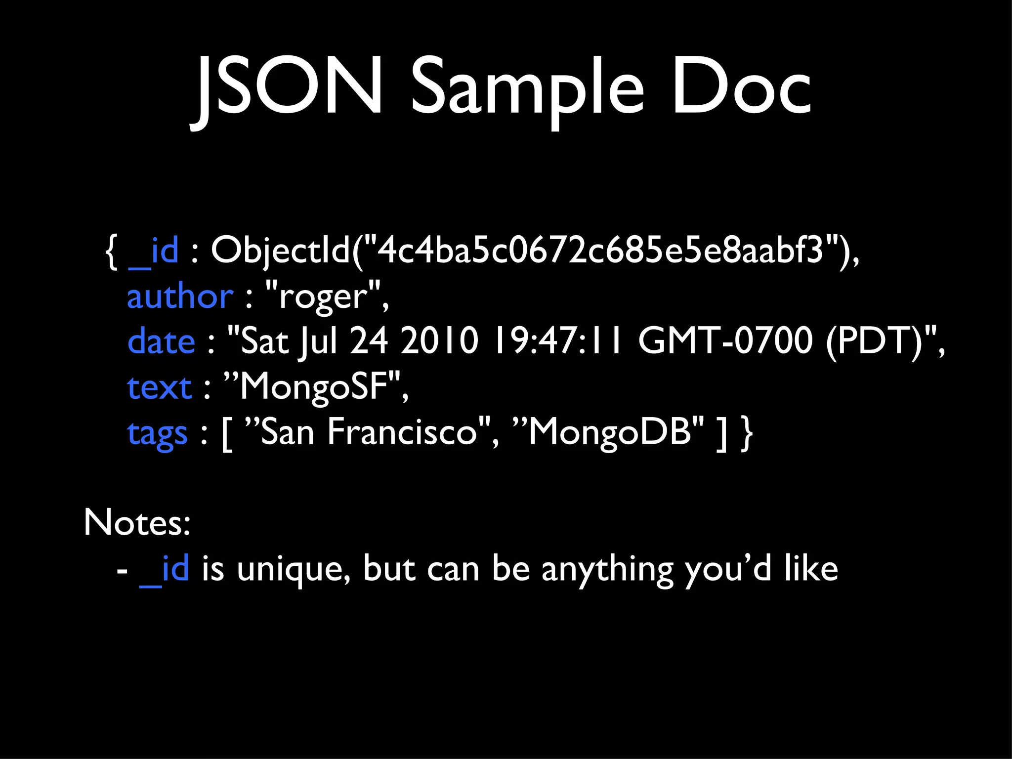 JSON Sample Doc {  _id  : ObjectId("4c4ba5c0672c685e5e8aabf3"), author  : "roger",  date  : "Sat Jul 24 2010 19:47:11 GMT-0700 (PDT)",  text  : ”MongoSF",  tags  : [ ”San Francisco", ”MongoDB" ] }  Notes: -  _id  is unique, but can be anything you’d like 