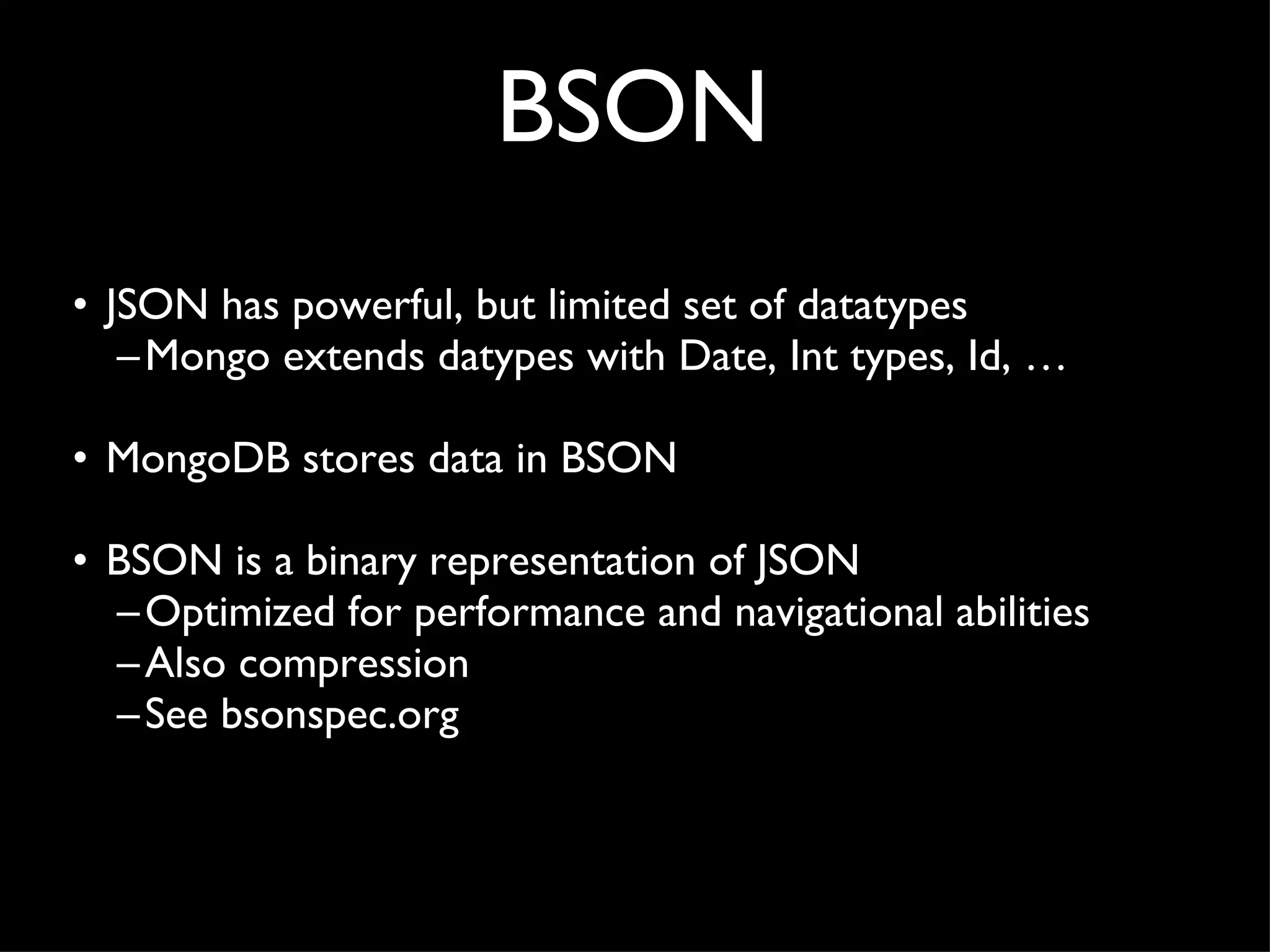 BSON JSON has powerful, but limited set of datatypes Mongo extends datypes with Date, Int types, Id, … MongoDB stores data in BSON BSON is a binary representation of JSON Optimized for performance and navigational abilities Also compression See bsonspec.org 