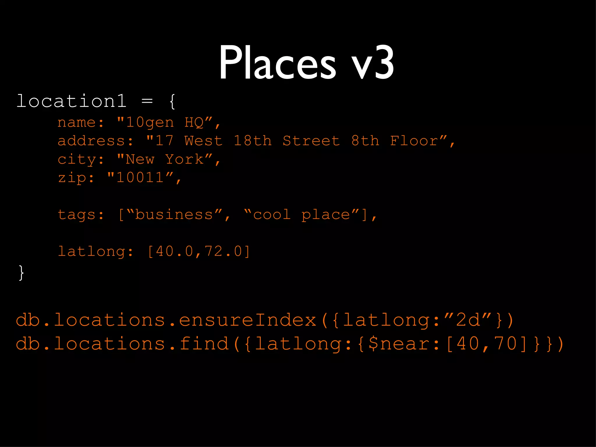 Places v3 location1 = { name: "10gen HQ ”, address: "17 West 18th Street 8th Floor”, city: "New York”, zip: "10011”, tags: [ “business”, “cool place”], latlong: [40.0,72.0] } db.locations.ensureIndex({latlong: ”2d”}) db.locations.find({latlong:{$near:[40,70]}}) 