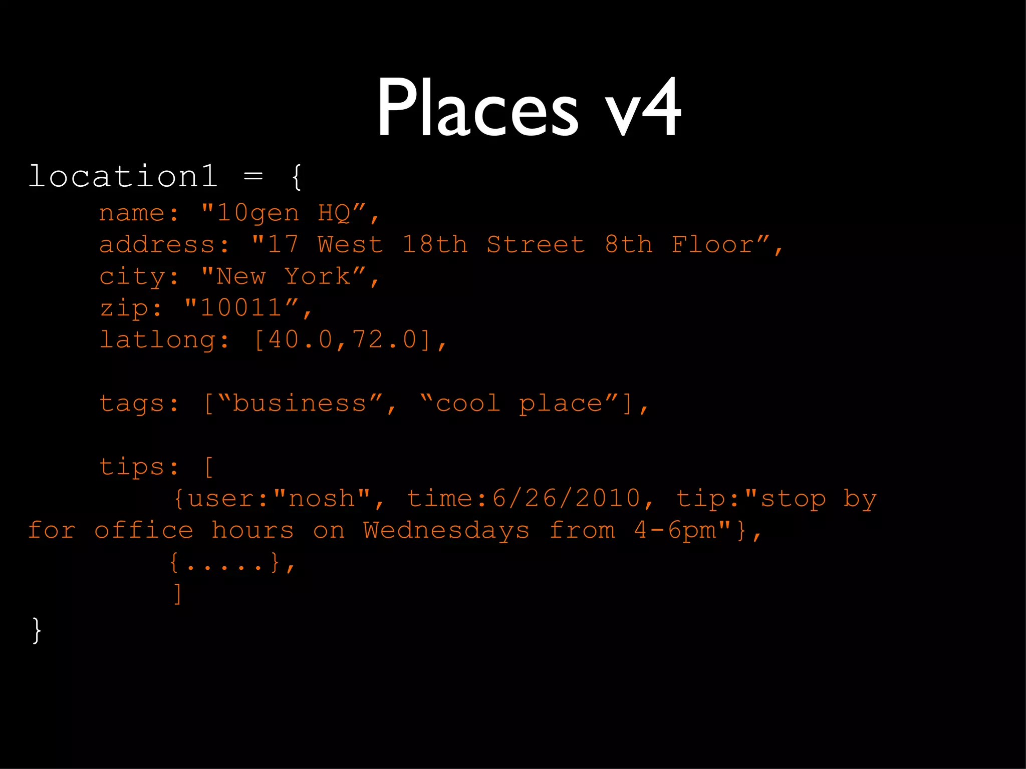 Places v4 location1 = { name: "10gen HQ ”, address: "17 West 18th Street 8th Floor”, city: "New York”, zip: "10011”, latlong: [40.0,72.0], tags: [ “business”, “cool place”], tips: [ {user:"nosh", time:6/26/2010, tip:"stop by  for office hours on Wednesdays from 4-6pm"},    {.....},  ] } 