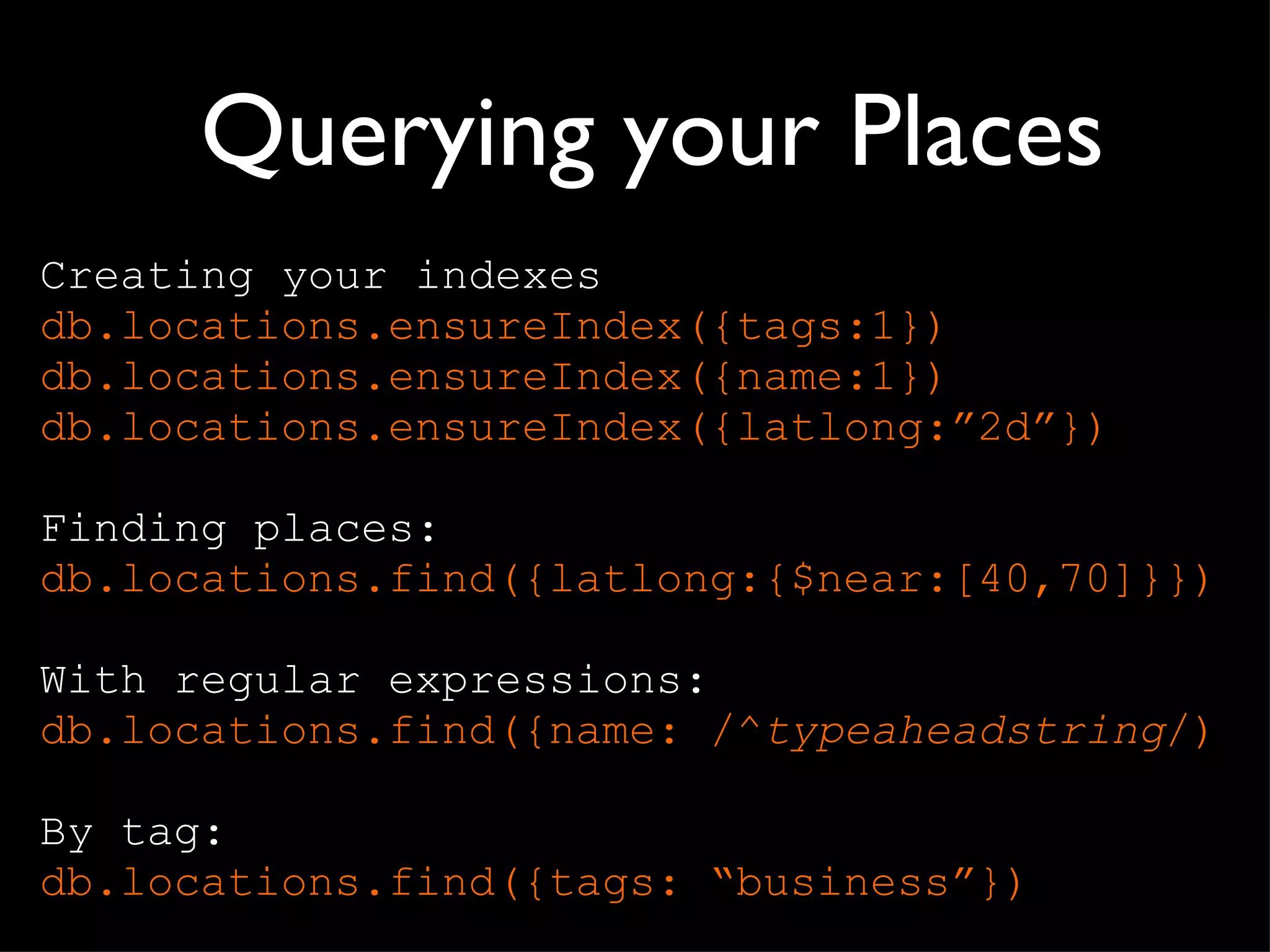 Querying your Places Creating your indexes db.locations.ensureIndex({tags:1}) db.locations.ensureIndex({name:1}) db.locations.ensureIndex({latlong: ”2d”}) Finding places: db. locations .find({latlong:{$near:[40,70]}}) With regular expressions: db. locations .find({name: /^ typeaheadstring /) By tag: db. locations .find({tags:  “business”}) 
