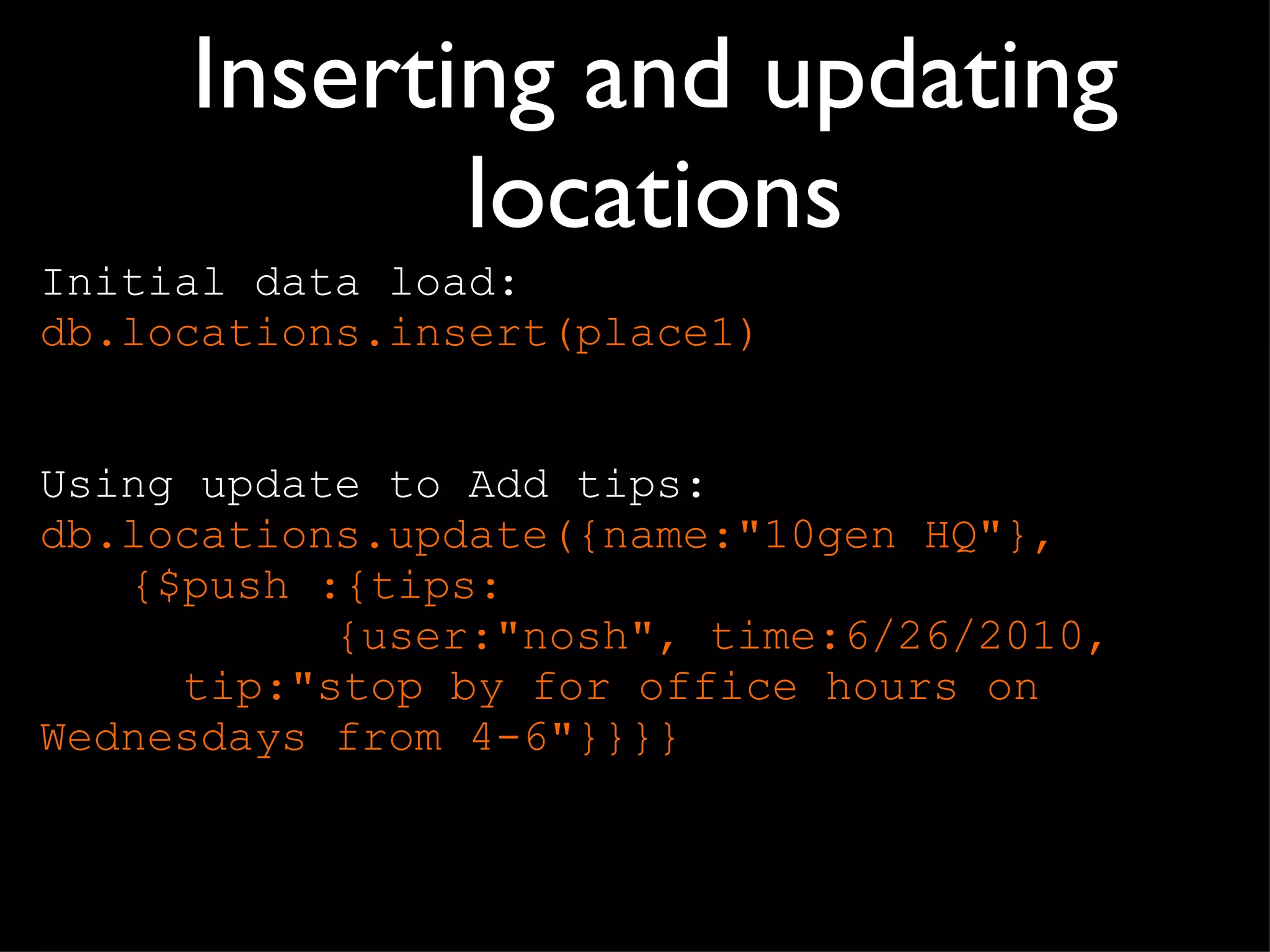 Inserting and updating locations Initial data load: db.locations.insert(place1) Using update to Add tips: db.locations.update({name:"10gen HQ"},  {$push :{tips:    {user:"nosh", time:6/26/2010,    tip:"stop by for office hours on    Wednesdays from 4-6"}}}} 