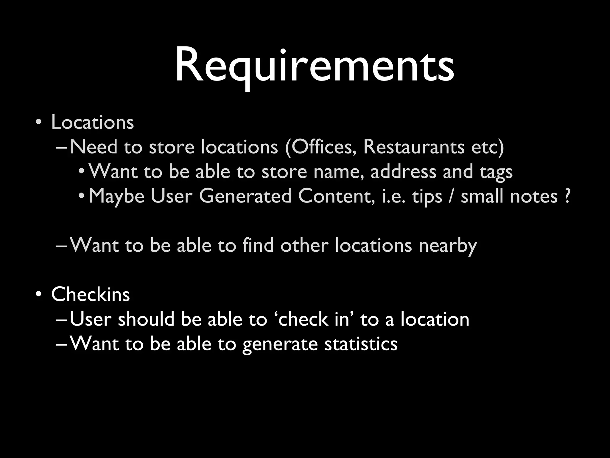 Requirements Locations Need to store locations (Offices, Restaurants etc) Want to be able to store name, address and tags Maybe User Generated Content, i.e. tips / small notes ?  Want to be able to find other locations nearby Checkins User should be able to ‘check in’ to a location Want to be able to generate statistics 