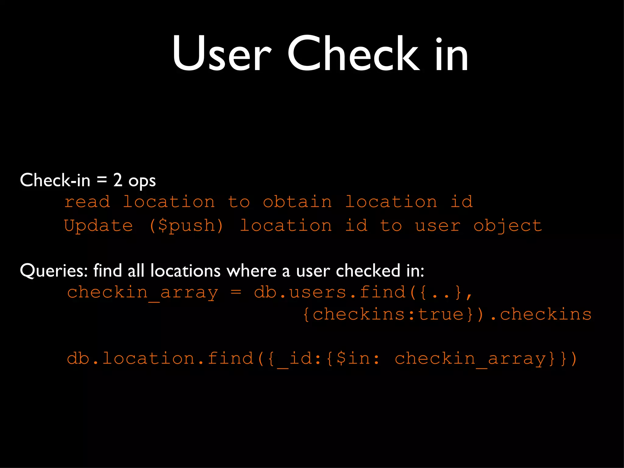 User Check in Check-in = 2 ops read location to obtain location id Update ($push) location id to user object Queries: find all locations where a user checked in:  checkin_array = db.users.find({..}, {checkins:true}).checkins db.location.find({_id:{$in: checkin_array}}) 